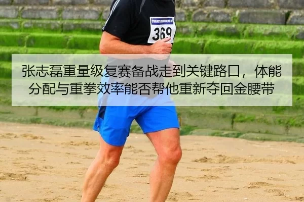 张志磊重量级复赛备战走到关键路口，体能分配与重拳效率能否帮他重新夺回金腰带